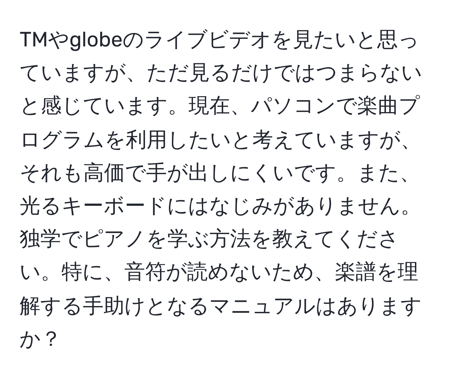 TMやglobeのライブビデオを見たいと思っていますが、ただ見るだけではつまらないと感じています。現在、パソコンで楽曲プログラムを利用したいと考えていますが、それも高価で手が出しにくいです。また、光るキーボードにはなじみがありません。独学でピアノを学ぶ方法を教えてください。特に、音符が読めないため、楽譜を理解する手助けとなるマニュアルはありますか？