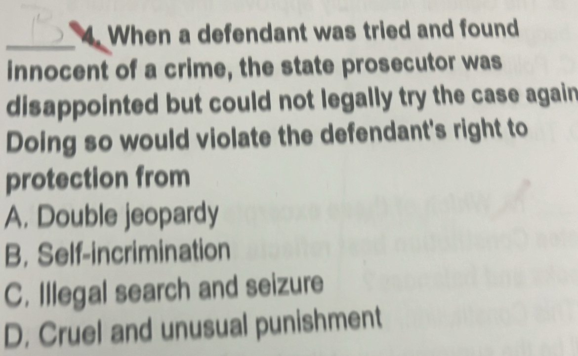 When a defendant was tried and found
innocent of a crime, the state prosecutor was
disappointed but could not legally try the case again
Doing so would violate the defendant's right to
protection from
A. Double jeopardy
B. Self-incrimination
C. Illegal search and seizure
D. Cruel and unusual punishment