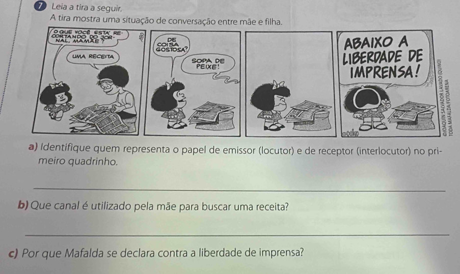 Leia a tira a seguir. 
A tira mostra uma situação de conversação entre mãe e filha. 
a) Identifique quem representa o papel de emissor (locutor) e de receptor (interlocutor) no pri- 
meiro quadrinho. 
_ 
b) Que canal é utilizado pela mãe para buscar uma receita? 
_ 
c) Por que Mafalda se declara contra a liberdade de imprensa?