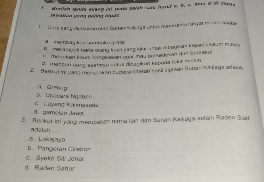 Berilah tanda silang (x) pada salah satu huruf a, b, c, atau d di depan
jawaban yang paling tepat!
1. Cara yang dilakukan oleh Sunan Kalijaga untuk membantu rakyat miskin adaiah
a. membagikan sembako gratis
b merampok harta orang kaya yang kikir untuk dibagikan kepada kaum miskin
c. menekan kaum banqsawan agar mau bersedekah dan berzakat
d. mencuri uang ayahnya untuk dibagikan kepada fakir miskin
2. Berikut ini yang merupakan budaya daerah hasil ciptaan Sunan Kalijaga adalah
a. Grebeg
b. Upacara Ngaben
c. Layang Kalimasada
d. gamelan Jawa
3. Berikut ini yang merupakan nama lain dari Sunan Kalijaga selain Raden Said
adalah ....
a. Lokajaya
b. Pangeran Cirebon
c. Syekh Siti Jenar
d. Raden Sahur