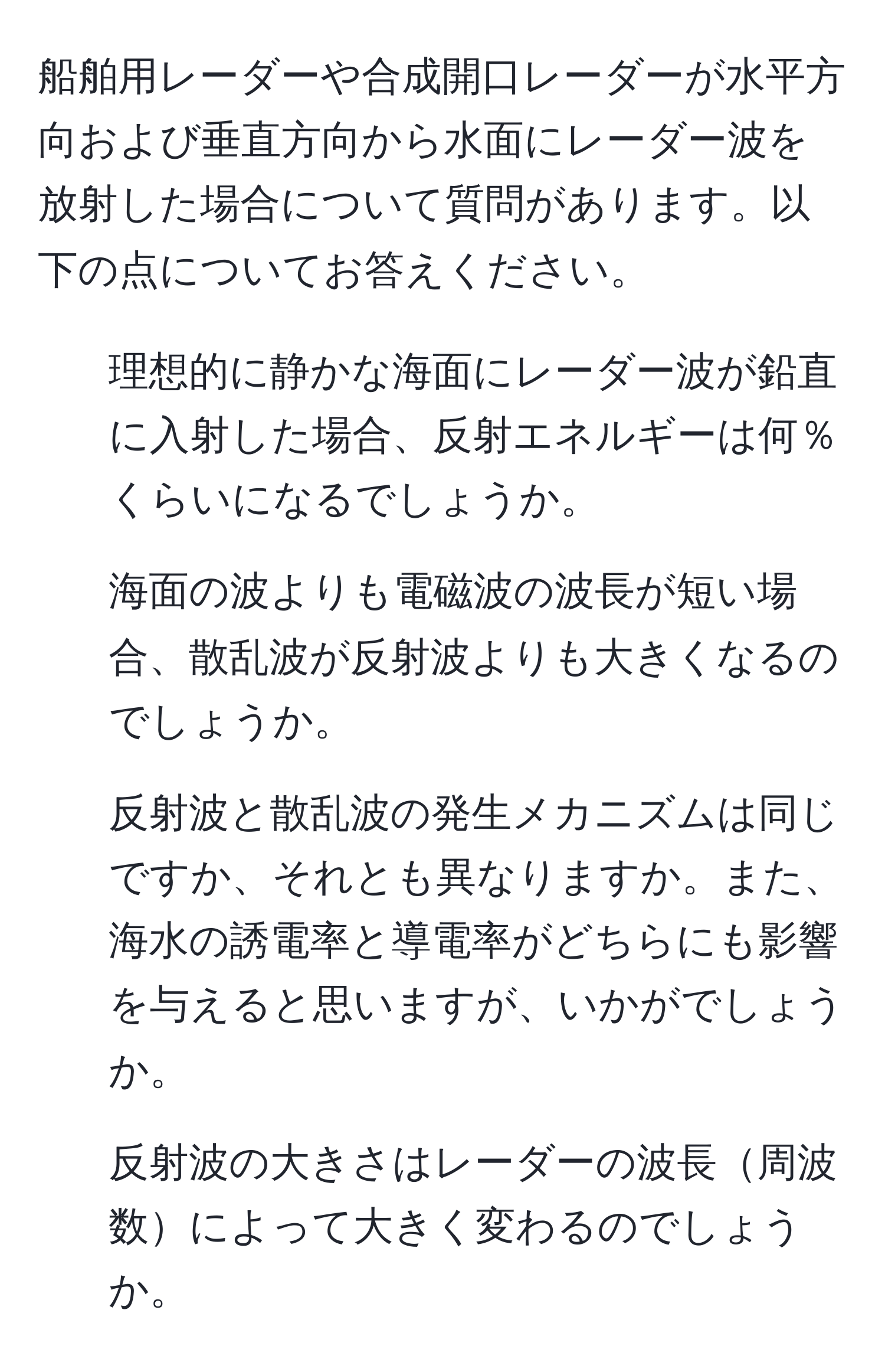 船舶用レーダーや合成開口レーダーが水平方向および垂直方向から水面にレーダー波を放射した場合について質問があります。以下の点についてお答えください。  
1. 理想的に静かな海面にレーダー波が鉛直に入射した場合、反射エネルギーは何％くらいになるでしょうか。  
2. 海面の波よりも電磁波の波長が短い場合、散乱波が反射波よりも大きくなるのでしょうか。  
3. 反射波と散乱波の発生メカニズムは同じですか、それとも異なりますか。また、海水の誘電率と導電率がどちらにも影響を与えると思いますが、いかがでしょうか。  
4. 反射波の大きさはレーダーの波長周波数によって大きく変わるのでしょうか。