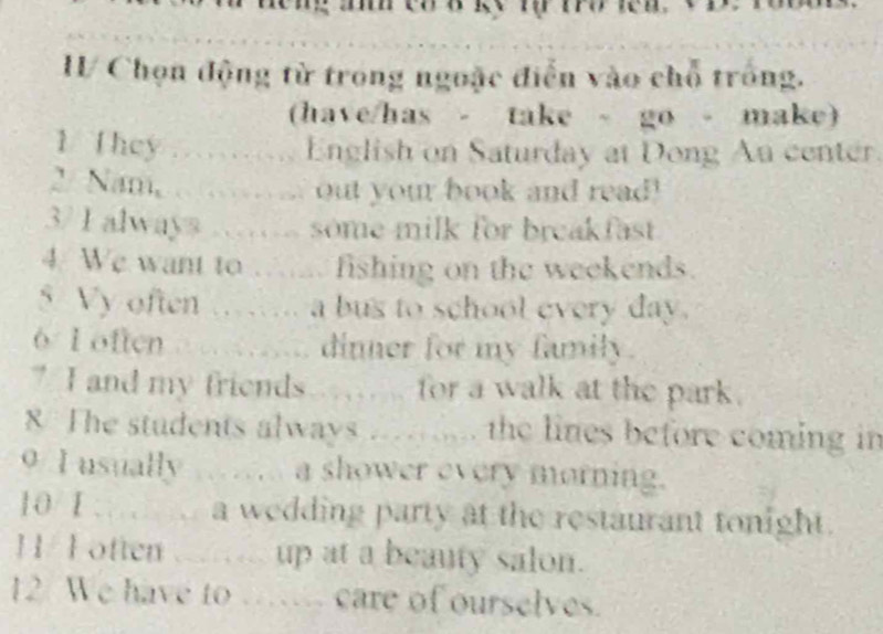 Chọn động từ trong ngoặc điễn vào chỗ trống. 
(have/has - take - go - make) 
1. They ………… English on Saturday at Dong Au center. 
2. Nam, ...……... out your book and read! 
37 I always .….. some milk for breakfast 
4. We want to ….... fishing on the weekends. 
5 Vy often …. a bus to school every day. 
6 1 often dinner for my fanily. 
7 I and my friends . .. for a walk at the park. 
8 The students always ..... the lines before coming in 
9/ I usually ……… a shower every morning. 
10/ 1 … a wedding party at the restaurant tonight. 
1/ F otten up at a beauty salon. 
12 We have to … care of ourselves.