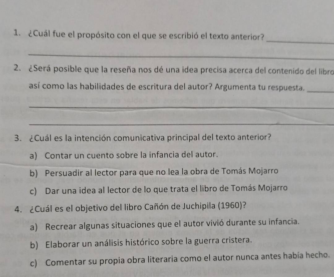 ¿Cuál fue el propósito con el que se escribió el texto anterior?
_
2. ¿Será posible que la reseña nos dé una idea precisa acerca del contenido del libro
así como las habilidades de escritura del autor? Argumenta tu respuesta,_
_
_
3. ¿Cuál es la intención comunicativa principal del texto anterior?
a) Contar un cuento sobre la infancia del autor.
b) Persuadir al lector para que no lea la obra de Tomás Mojarro
c) Dar una idea al lector de lo que trata el libro de Tomás Mojarro
4. ¿Cuál es el objetivo del libro Cañón de Juchipila (1960)?
a) Recrear algunas situaciones que el autor vivió durante su infancia.
b) Elaborar un análisis histórico sobre la guerra cristera.
c) Comentar su propia obra literaria como el autor nunca antes había hecho.