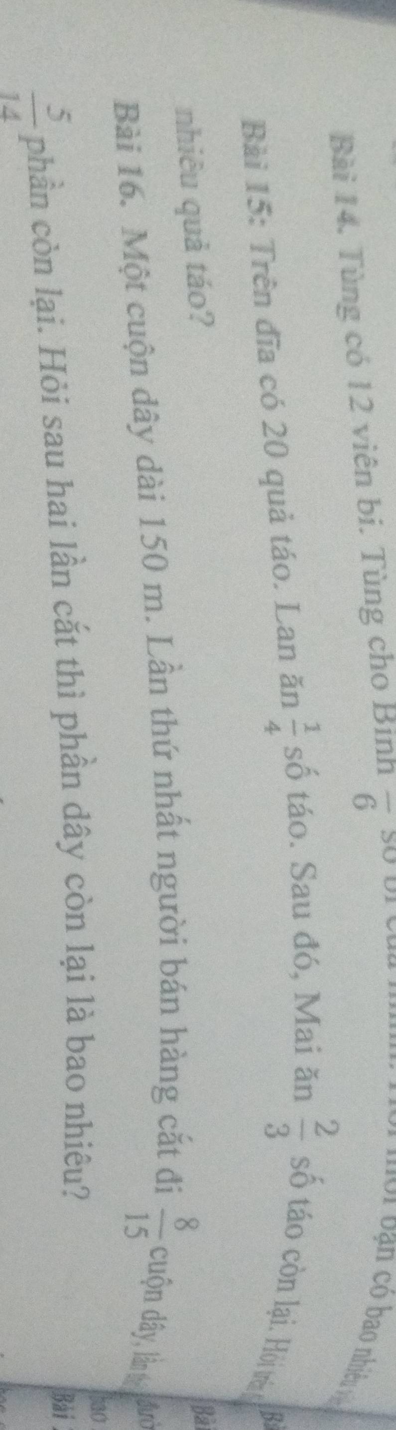 Tùng có 12 viên bi. Tùng cho Bình overline 6
lVi bạn có bao nhiề v 
Bài 15: Trên đĩa có 20 quả táo. Lan ăn  1/4  số táo. Sau đó, Mai ăn  2/3  số táo còn lại. Hồi tên 
B 
nhiêu quả táo? 
Bà 
Bài 16. Một cuộn dây dài 150 m. Lần thứ nhất người bán hàng cắt đi  8/15  cuộn dây, lần từ đườ 
bao
 5/14  phần còn lại. Hỏi sau hai lần cắt thì phần dây còn lại là bao nhiêu? 
Bài