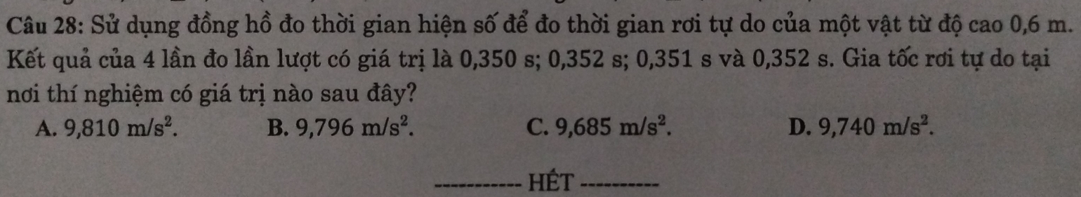 Sử dụng đồng hồ đo thời gian hiện số để đo thời gian rơi tự do của một vật từ độ cao 0,6 m.
Kết quả của 4 lần đo lần lượt có giá trị là 0,350 s; 0,352 s; 0,351 s và 0,352 s. Gia tốc rơi tự do tại
nơi thí nghiệm có giá trị nào sau đây?
A. 9,810m/s^2. B. 9,796m/s^2. C. 9,685m/s^2. D. 9,740m/s^2. 
_Hét_