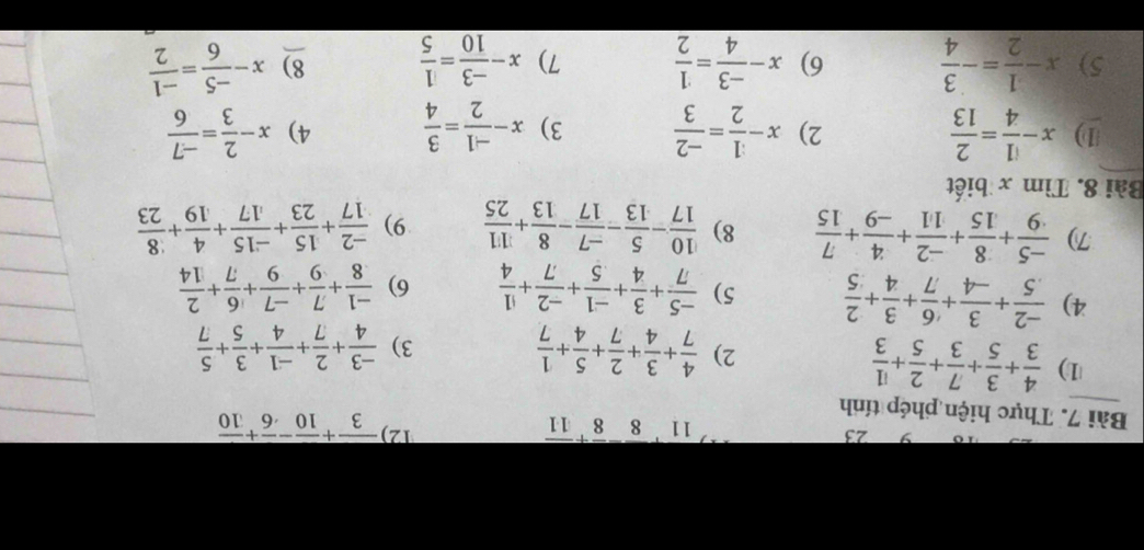 23 _12) frac 3overline 10-frac 6^(+frac )10
11 8 8 11
Bài 7. Thực hiện phép tính
1)  4/3 + 3/5 + 7/3 + 2/5 + 11/3   4/7 + 3/4 + 2/7 + 5/4 + 1/7 
2)
3)  (-3)/4 + 2/7 + (-1)/4 + 3/5 + 5/7 
4)  (-2)/5 + 3/-4 + 6/7 + 3/4 + 2/5  5)  (-5)/7 + 3/4 + (-1)/5 + (-2)/7 + 11/4  6)  (-1)/8 + 7/9 + (-7)/9 + 6/7 + 2/14 
7)  (-5)/9 + 8/15 + (-2)/11 + 4/-9 + 7/15  8)  10/17 - 5/13 - (-7)/17 - 8/13 + 11/25  9)  (-2)/17 + 15/23 + (-15)/17 + 4/19 + 8/23 
Bài 8. Tìm x biết
1) x- 1/4 = 2/13  x- 1/2 = (-2)/3  3) x- (-1)/2 = 3/4  4) x- 2/3 = (-7)/6 
2)
5) x- 1/2 =- 3/4  6) x- (-3)/4 = 1/2  7) x- (-3)/10 = 1/5  8) x- (-5)/6 = (-1)/2 