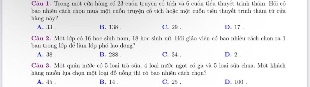 Trong một cửa hàng có 23 cuốn truyện cổ tích và 6 cuốn tiểu thuyết trinh thám. Hỏi có
bao nhiêu cách chọn mua một cuốn truyện cổ tích hoặc một cuốn tiểu thuyết trinh thám từ cửa
hàng này?
A. 33. B. 138. C. 29. D. 17.
Câu 2. Một lớp có 16 học sinh nam, 18 học sinh nữ. Hỏi giáo viên có bao nhiêu cách chọn ra 1
bạn trong lớp để làm lớp phó lao động?
A. 38. B. 288. C. 34. D. 2.
Câu 3. Một quán nước có 5 loại trà sữa, 4 loại nước ngọt có ga và 5 loại sữa chua. Một khách
hàng muốn lựa chọn một loại đồ uống thì có bao nhiêu cách chọn?
A. 45. B. 14. C. 25. D. 100.