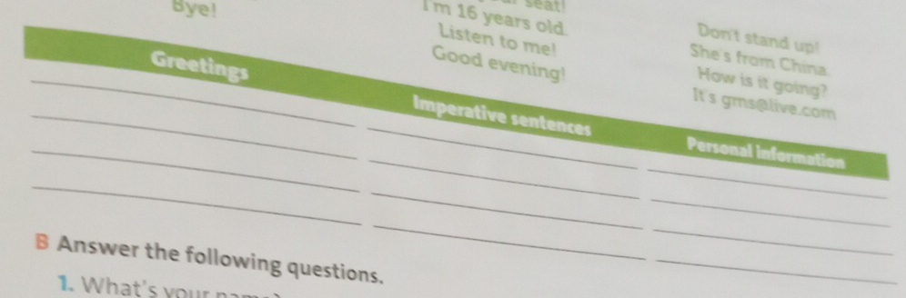 Bye! 
seat ! 
Don't stand up! 
Listen to me! 
I'm 16 years old. She's from China. 
Good evening! 
How is it going? 
_ 
_Greetings Imperative sentences 
It's gms@live.com 
_ 
_ 
_ 
Personal information 
_ 
_ 
_ 
_ 
_ 
B Answer the following questions. 
1. What's your n 
_