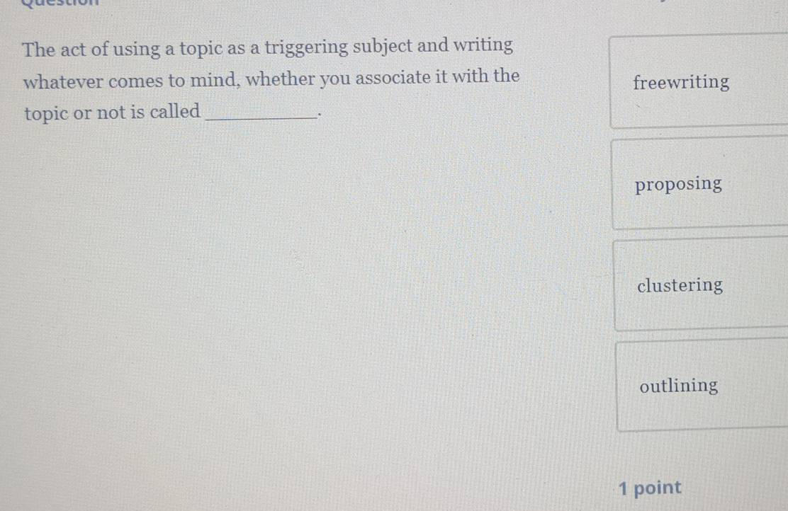 The act of using a topic as a triggering subject and writing
whatever comes to mind, whether you associate it with the freewriting
topic or not is called_
.
proposing
clustering
outlining
1 point