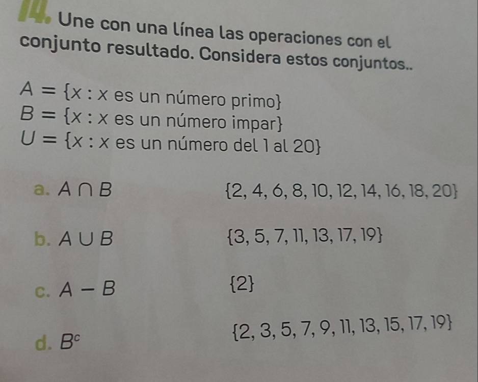 Une con una línea las operaciones con el
conjunto resultado. Considera estos conjuntos..
A= x:xes un número primo
B= x:xes un número impar
U= x:x es un número del 1 al 20
a. A∩ B  2,4,6,8,10,12,14,16,18,20
b. A∪ B  3,5,7,11,13,17,19
C. A-B
 2
d. B^c
 2,3,5,7,9,11,13,15,17,19