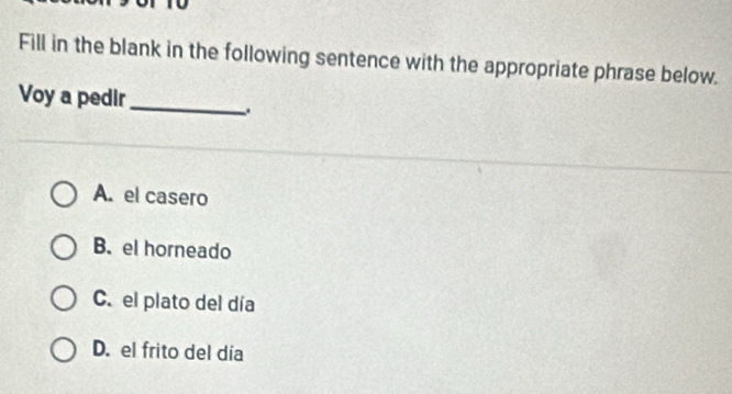 Fill in the blank in the following sentence with the appropriate phrase below.
Voy a pedir_
A. el casero
B. el horneado
C. el plato del día
D. el frito del día