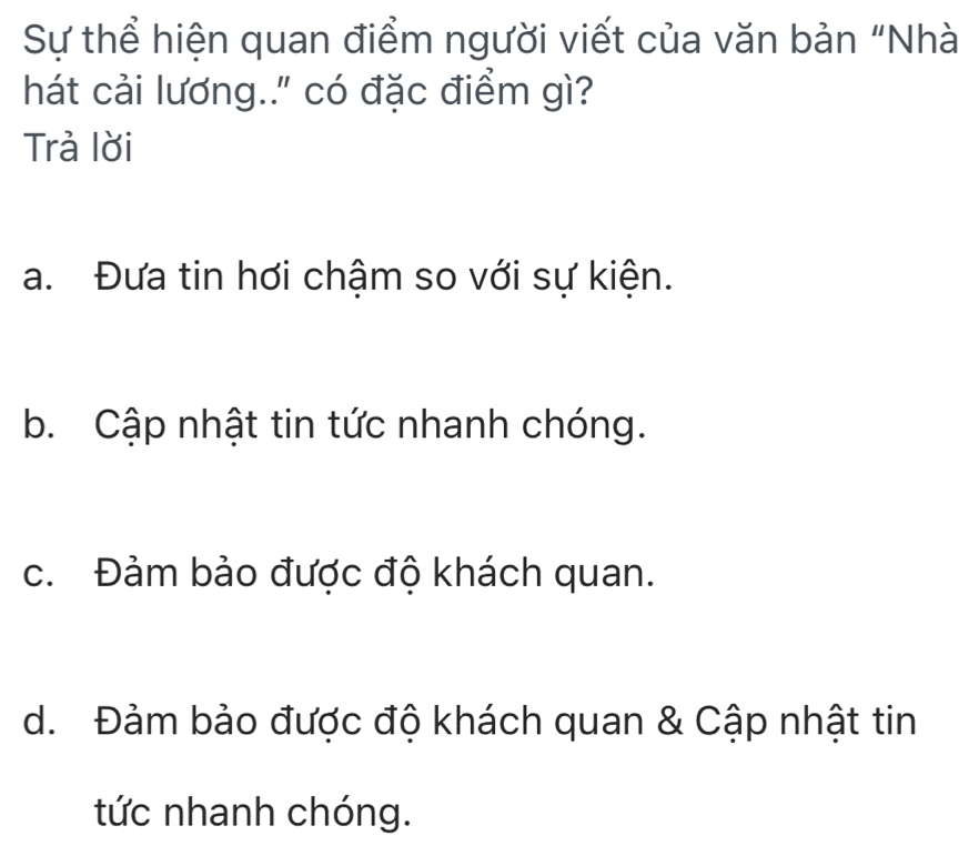 Sự thể hiện quan điểm người viết của văn bản “Nhà
hát cải lương.." có đặc điểm gì?
Trả lời
a. Đưa tin hơi chậm so với sự kiện.
b. Cập nhật tin tức nhanh chóng.
c. Đảm bảo được độ khách quan.
d. Đảm bảo được độ khách quan & Cập nhật tin
tức nhanh chóng.