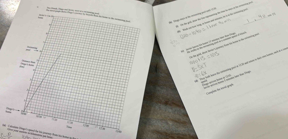 Two friends, Diego an 
) On the grid, draw the line representing the time he stays at the owinming por
min [1] 
(b) Diego stays at the swimming pool until 1220
B) Work out how long, in hours and minutes, he is at the ewinming poo 
e) Javier leaves his home 15 minutes later than Diegs 
He walks to the swimming pool at a constant speed of 6km" 
On the grid, show Javier's journey from his home to the swimming por 
) They both leave the swimming pool at 1220 and retum to their own homes, each at a con 
avier arrives home 5 minutes later than Diege 
Diego arrives home at 1245
speed 
Complete the travel graph. 
D 
h 
(a) Calculate Diego's speed for his journey from his home to th 
Give your answer in kilometres per hour