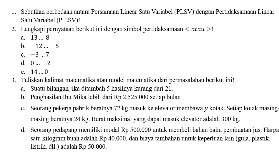 Sebutkan perbedaan antara Persamaan Linear Satu Variabel (PLSV) dengan Pertidaksamaan Linear 
Satu Variabel (PtLSV)! 
2. Lengkapi pernyataan berikut ini dengan simbol pertidaksamaan < αtau  ! 
a. 13 ... 8
b. -12.. - 5
c. -3 .7
d. 0... - 2
e. 14... 0
3. Tuliskan kalimat matematika atau model matematika dari permasalahan berikut ini! 
a. Suatu bilangan jika ditambah 5 hasilnya kurang dari 21. 
b. Penghasilan Ibu Mika lebih dari Rp 2.525.000 setiap bulan 
c. Seorang pekerja pabrik beratnya 72 kg masuk ke elevator membawa y kotak. Setiap kotak masing. 
masing beratnya 24 kg. Berat maksimal yang dapat masuk elevator adalah 300 kg. 
d. Seorang pedagang memiliki modal Rp 500.000 untuk membeli bahan baku pembuatan jus. Harga 
satu kilogram buah adalah Rp 40.000, dan biaya tambahan untuk keperluan lain (gula, plastik, 
listrik, dll.) adalah Rp 50.000.