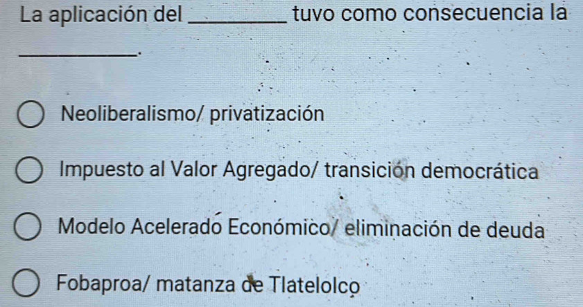 La aplicación del _tuvo como consecuencia la
_
Neoliberalismo/ privatización
Impuesto al Valor Agregado/ transición democrática
Modelo Acelerado Económico/ eliminación de deuda
Fobaproa/ matanza de Tlatelolco