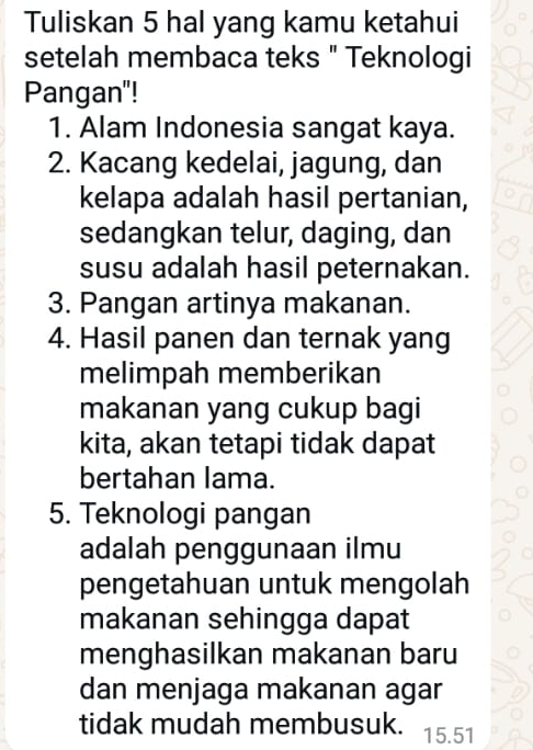 Tuliskan 5 hal yang kamu ketahui 
setelah membaca teks " Teknologi 
Pangan"! 
1. Alam Indonesia sangat kaya. 
2. Kacang kedelai, jagung, dan 
kelapa adalah hasil pertanian, 
sedangkan telur, daging, dan 
susu adalah hasil peternakan. 
3. Pangan artinya makanan. 
4. Hasil panen dan ternak yang 
melimpah memberikan 
makanan yang cukup bagi 
kita, akan tetapi tidak dapat 
bertahan lama. 
5. Teknologi pangan 
adalah penggunaan ilmu 
pengetahuan untuk mengolah 
makanan sehingga dapat 
menghasilkan makanan baru 
dan menjaga makanan agar 
tidak mudah membusuk. 15.51