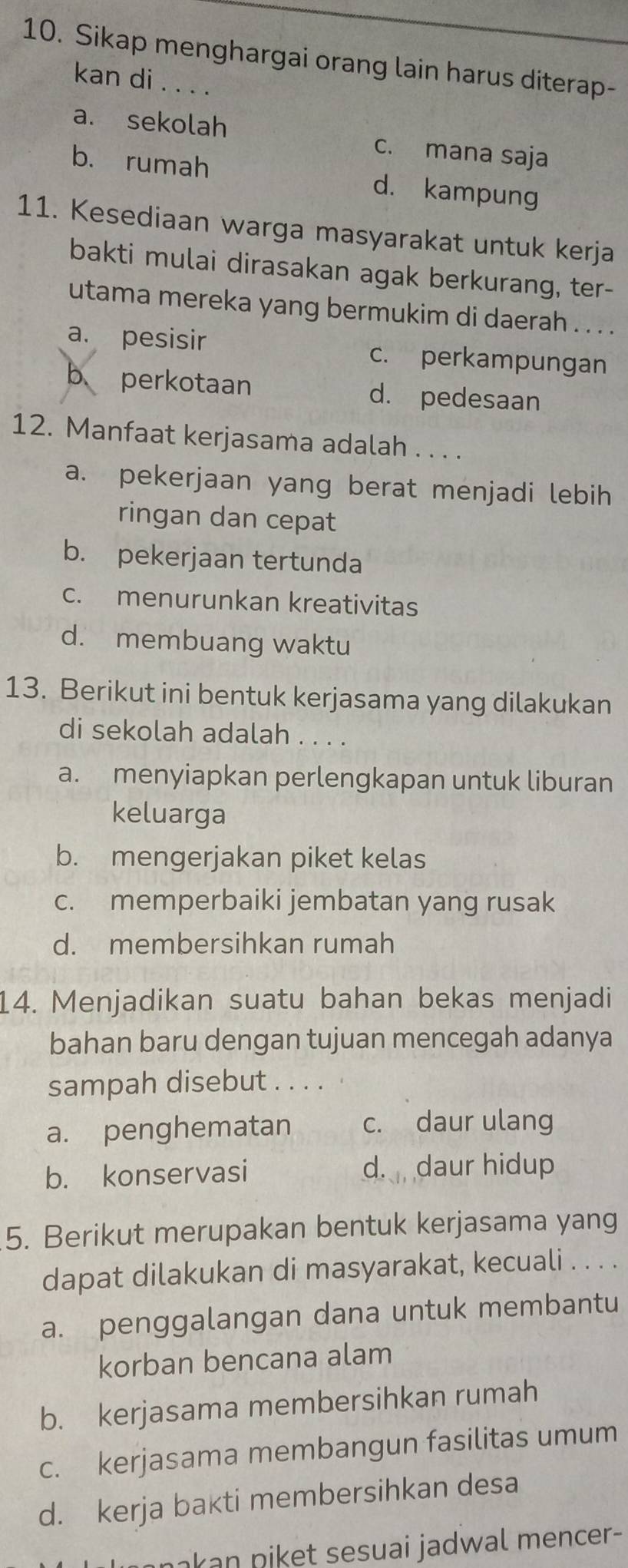 Sikap menghargai orang lain harus diterap-
kan di . . . .
a. sekolah c. mana saja
b. rumah d. kampung
11. Kesediaan warga masyarakat untuk kerja
bakti mulai dirasakan agak berkurang, ter-
utama mereka yang bermukim di daerah . . . .
a. pesisir c. perkampungan
b perkotaan d. pedesaan
12. Manfaat kerjasama adalah . . . .
a. pekerjaan yang berat menjadi lebih
ringan dan cepat
b. pekerjaan tertunda
c. menurunkan kreativitas
d. membuang waktu
13. Berikut ini bentuk kerjasama yang dilakukan
di sekolah adalah . . . .
a. menyiapkan perlengkapan untuk liburan
keluarga
b. mengerjakan piket kelas
c. memperbaiki jembatan yang rusak
d. membersihkan rumah
14. Menjadikan suatu bahan bekas menjadi
bahan baru dengan tujuan mencegah adanya
sampah disebut . . . .
a. penghematan c. daur ulang
b. konservasi d. daur hidup
5. Berikut merupakan bentuk kerjasama yang
dapat dilakukan di masyarakat, kecuali . . . .
a. penggalangan dana untuk membantu
korban bencana alam
b. kerjasama membersihkan rumah
c. kerjasama membangun fasilitas umum
d. kerja bakti membersihkan desa
nakan niket sesuai jadwal mencer-