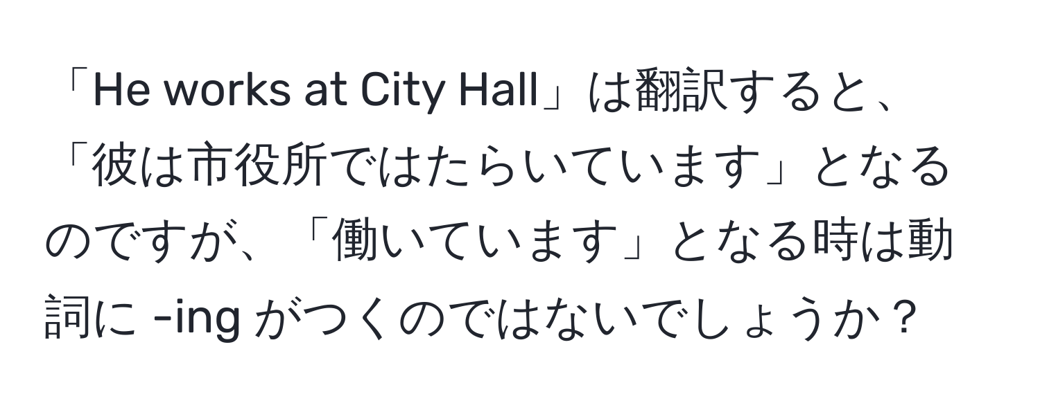 「He works at City Hall」は翻訳すると、「彼は市役所ではたらいています」となるのですが、「働いています」となる時は動詞に -ing がつくのではないでしょうか？