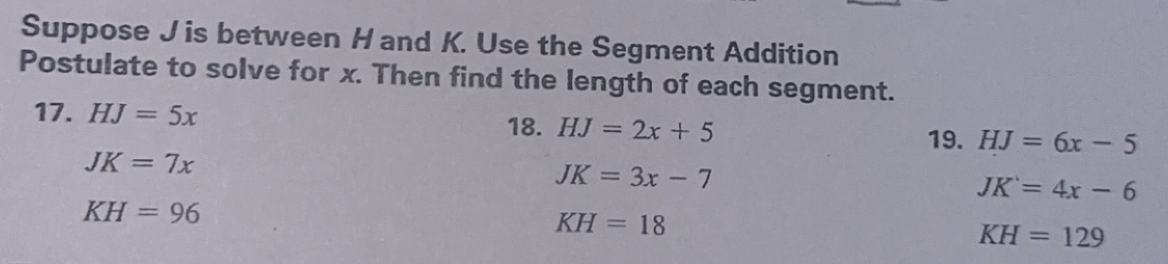 Suppose J is between H and K. Use the Segment Addition 
Postulate to solve for x. Then find the length of each segment. 
17. HJ=5x 18. HJ=2x+5 HJ=6x-5
19.
JK=7x
JK=3x-7
JK=4x-6
KH=96
KH=18
KH=129