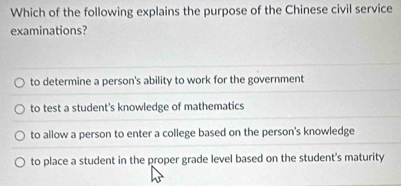 Which of the following explains the purpose of the Chinese civil service
examinations?
to determine a person's ability to work for the government
to test a student's knowledge of mathematics
to allow a person to enter a college based on the person's knowledge
to place a student in the proper grade level based on the student's maturity