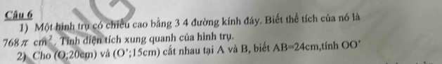 Một hình trụ có chiều cao bằng 3 4 đường kính đáy. Biết thể tích của nó là
768π cm^2 Tính diện tích xung quanh của hình trụ. 
2) Cho ( 0:20cm) Ở và U ''; 15cm) cất nhau tại A và B, biết AB=24cm ,tính OO^+