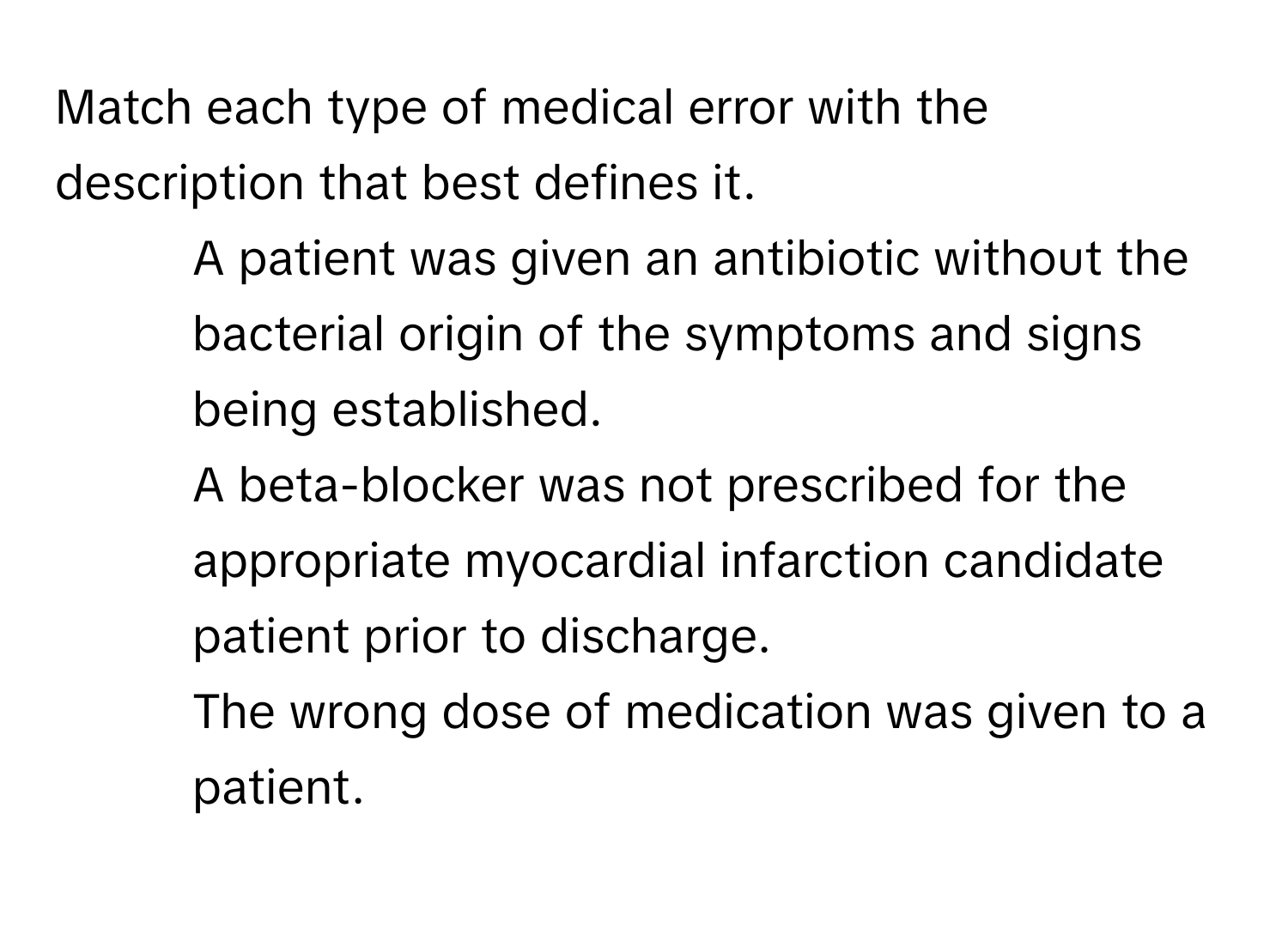 Match each type of medical error with the description that best defines it.

1) A patient was given an antibiotic without the bacterial origin of the symptoms and signs being established. 
2) A beta-blocker was not prescribed for the appropriate myocardial infarction candidate patient prior to discharge. 
3) The wrong dose of medication was given to a patient.