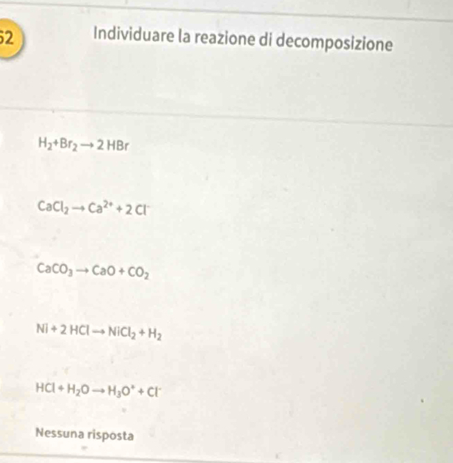 Individuare la reazione di decomposizione
H_2+Br_2to 2HBr
CaCl_2to Ca^(2+)+2Cl^-
CaCO_3to CaO+CO_2
Ni+2HClto NiCl_2+H_2
HCl+H_2Oto H_3O^++Cl^-
Nessuna risposta