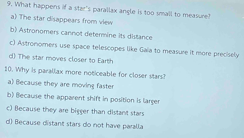 What happens if a star's parallax angle is too small to measure?
a) The star disappears from view
b) Astronomers cannot determine its distance
c) Astronomers use space telescopes like Gaia to measure it more precisely
d) The star moves closer to Earth
10. Why is parallax more noticeable for closer stars?
a) Because they are moving faster
b) Because the apparent shift in position is larger
c) Because they are bigger than distant stars
d) Because distant stars do not have paralla