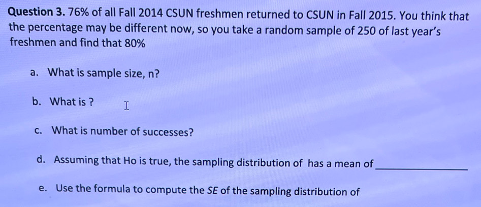 76% of all Fall 2014 CSUN freshmen returned to CSUN in Fall 2015. You think that 
the percentage may be different now, so you take a random sample of 250 of last year’s 
freshmen and find that 80%
a. What is sample size, n? 
b. What is ? 
c. What is number of successes? 
d. Assuming that Ho is true, the sampling distribution of has a mean of 
_ 
e. Use the formula to compute the SE of the sampling distribution of