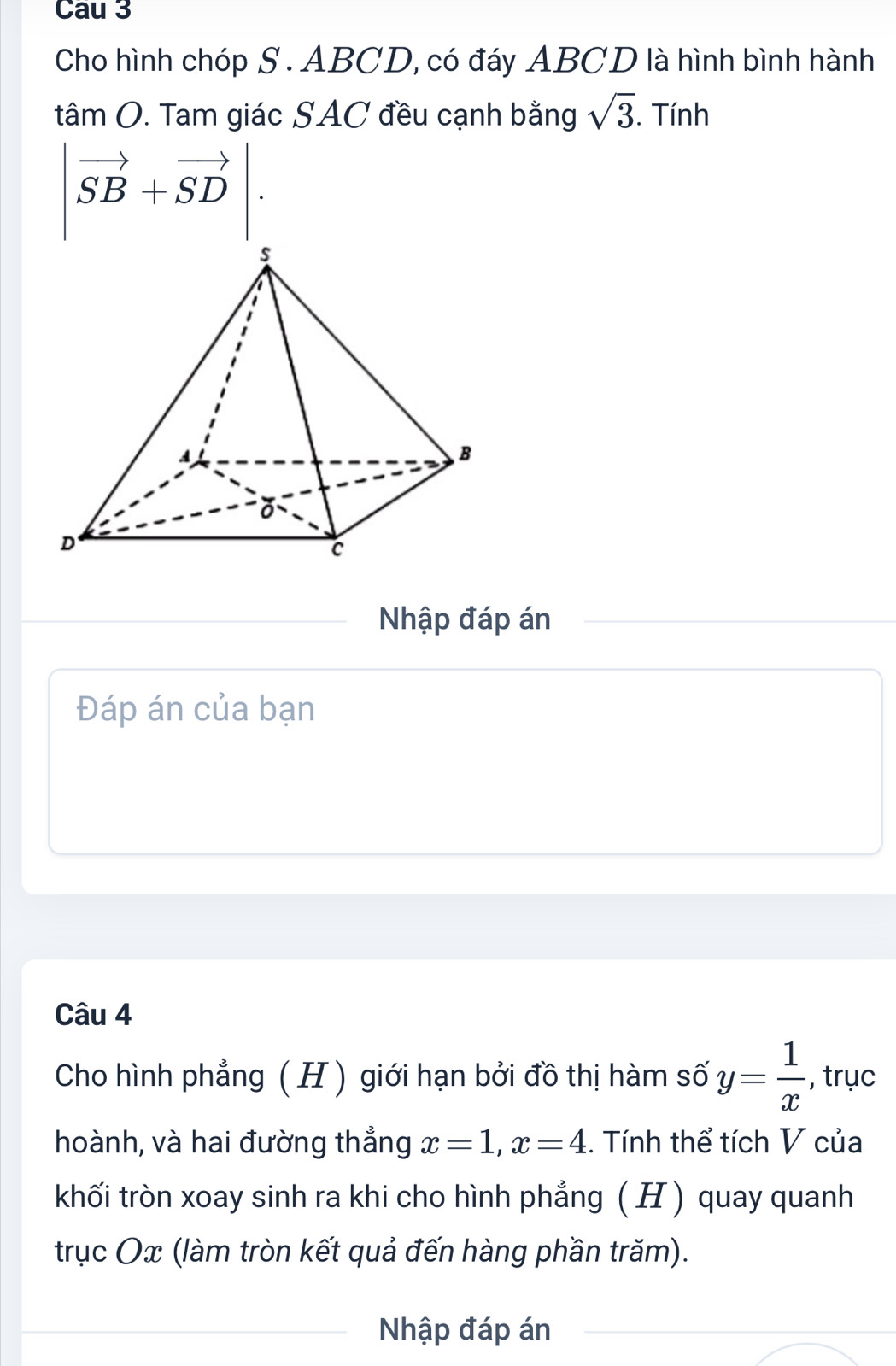 Cau 3 
Cho hình chóp S. ABCD, có đáy ABCD là hình bình hành
tân 110 0. Tam giác SAC đều cạnh bằng sqrt(3). Tính
|vector SB+vector SD|. 
Nhập đáp án 
Đáp án của bạn 
Câu 4 
Cho hình phẳng ( H ) giới hạn bởi đồ thị hàm số y= 1/x  , trục 
hoành, và hai đường thẳng x=1, x=4. Tính thể tích V của 
khối tròn xoay sinh ra khi cho hình phẳng ( H ) quay quanh 
trục Ox (làm tròn kết quả đến hàng phần trăm). 
Nhập đáp án