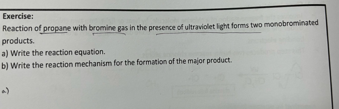 Reaction of propane with bromine gas in the presence of ultraviolet light forms two monobrominated 
products. 
a) Write the reaction equation. 
b) Write the reaction mechanism for the formation of the major product. 
a)