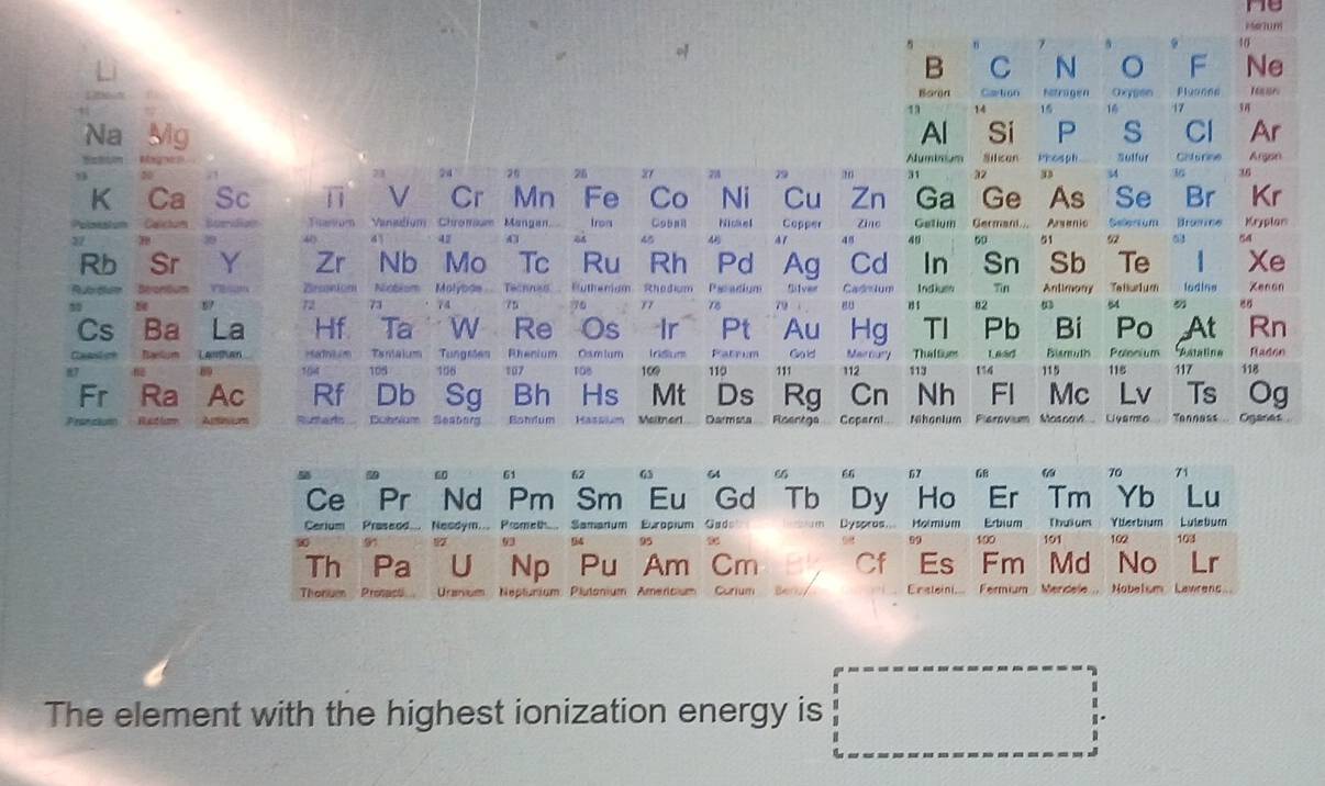 me
Meïum
、
10
B C N 。 F Ne
Boron Gartion Nstrogen Oxygen Pluonn
14 15 17 94
Na Mg Al Sí P s Cl Ar
Aluminium  Silican Phosph
24 26 26 21  79 31 32 D 34 Suffur Chfurine Angon
36
K Ca Sc V Cr Mn Fe Co Ni Cu Zn Ga Ge As Se Br Kr
Calichum Toanum Vanadium Chromum Mangan Iron Coball Nickel Copper Zìne Getium German.. Arsenic Selerium Bramice Kryplan
27
45 A 1 48 49 50 , 92 01 54
     
Rb Sr Y Zr Nb Mo Tc Ru Rh Pd Ag Cd In Sn Sb Te Xe
Rubrdlum Strontum   Bsonium Niobium Molyboe.  Technes', Butherium Rhodium Pacadium Silver Cad lum Indiue 1 1 82 Tin Anlimany Tefurl u m lodine Kenon
59 72 73       75  y7 78 79 1  54
Cs Ba La Hf Ta W Re Os Ir Pt Au Hg T1 Pb Bi Po At Rn
Caeen Nælum LAnta Mamium Tamaium Tungsten Rhenium Osmium Irdum Patnum Goid Mac Gu'] Thattues L aad Bisnuth Polonium Astaline Rad60
89 105 106 107 ras 109 110  111 112 113 114 115 115
Fr Ra Ac Rf Db Sg Bh Hs Mt Ds Rg Cn Nh Fl Mc Lv 117 118
Ts Og
Oncer Bubrium Seatorg  Bohlum Hassium Meitnerl.... Darmsta.... Roentga.... Coperni... Nhanium Flerovium Mosoad Liyamto Tanness Oganes
5
60 61 62 G3 64 “ 67 68 70 71
Ce Pr Nd Pm Sm Eu Gd Tb Dy Ho Er Tm Yb Lu
Cerium Praseod.... Neadym.... Prometh.... Samanum Europium Gad Dyspros Hoimium Erbium 191 Thuium Yüerbium Luletium
12 93 94 95 99 100 102 103
Th Pa U Np Pu Am Cm Cf Es Fm  Md No
Thonuer Pronace Urarvus Neptunium Plutonium Americium Curium  En steini... Fermium Merdele... Nobelum Lawrenc
The element with the highest ionization energy is