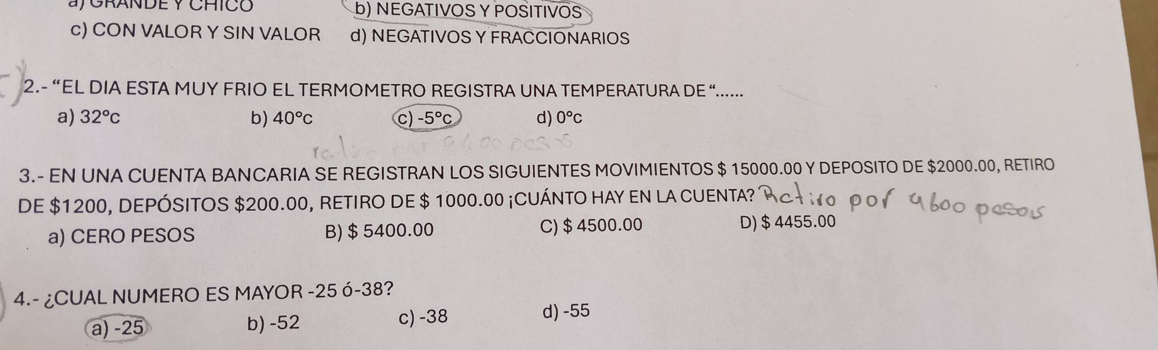 a/ GRANDE Y CHICO b) NEGATIVOS Y POSITIVOS
c) CON VALOR Y SIN VALOR d) NEGATIVOS Y FRACCIONARIOS
2.- “EL DIA ESTA MUY FRIO EL TERMOMETRO REGISTRA UNA TEMPERATURA DE “.....
a) 32°c b) 40°C c) -5°C d) 0°C
3.- EN UNA CUENTA BANCARIA SE REGISTRAN LOS SIGUIENTES MOVIMIENTOS $ 15000.00 Y DEPOSITO DE $2000.00, RETIRO
DE $1200, DEPÓSITOS $200.00, RETIRO DE $ 1000.00 ¡CUÁNTO HAY EN LA CUENTA?
a) CERO PESOS B) $ 5400.00 C) $ 4500.00
D) $4455.00
4.- ¿CUAL NUMERO ES MAYOR -25 ó -38?
a) -25 b) -52 c) -38
d) -55