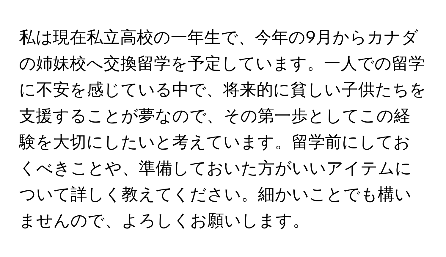 私は現在私立高校の一年生で、今年の9月からカナダの姉妹校へ交換留学を予定しています。一人での留学に不安を感じている中で、将来的に貧しい子供たちを支援することが夢なので、その第一歩としてこの経験を大切にしたいと考えています。留学前にしておくべきことや、準備しておいた方がいいアイテムについて詳しく教えてください。細かいことでも構いませんので、よろしくお願いします。