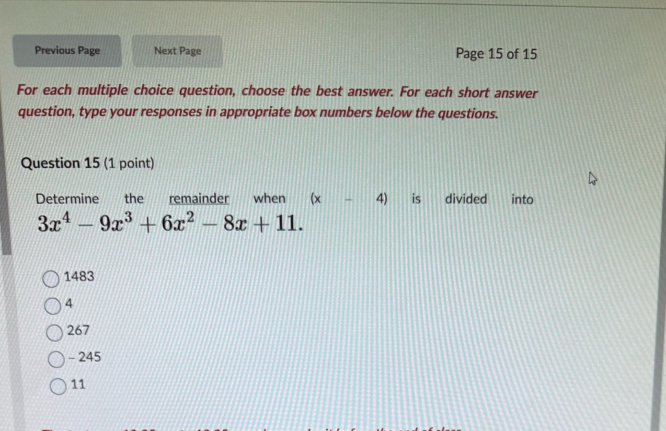 Previous Page Next Page Page 15 of 15
For each multiple choice question, choose the best answer. For each short answer
question, type your responses in appropriate box numbers below the questions.
Question 15 (1 point)
Determine the remainder when (x- 4) is divided into
3x^4-9x^3+6x^2-8x+11.
1483
4
267
- 245
11