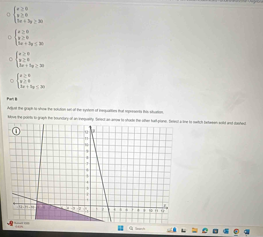 beginarrayl x≥ 0 y≥ 0 5x+3y≥ 30endarray.
 beginarrayl x≥ 0 y≥ 0 5x+3y≤ 30endarray.
beginarrayl x≥ 0 y≥ 0 3x+5y≥ 30endarray.
beginarrayl x≥ 0 y≥ 0 3x+5y≤ 30endarray.
Part B 
Adjust the graph to show the solution set of the system of inequalities that represents this situation. 
Move the points to graph the boundary of an inequality. Select an arrow to shade the other half-plane. Select a line to switch between solid and dashed. 
-0.65% Search