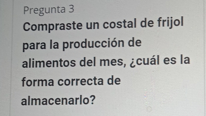 Pregunta 3 
Compraste un costal de frijol 
para la producción de 
alimentos del mes, ¿cuál es la 
forma correcta de 
almacenarlo?