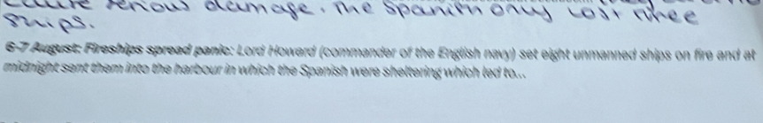 6-7 August: Fireships spread panic: Lord Howard (commander of the English navy) set eight unmanned ships on fire and at 
midnight sent them into the harbour in which the Spanish were sheltering which led to...