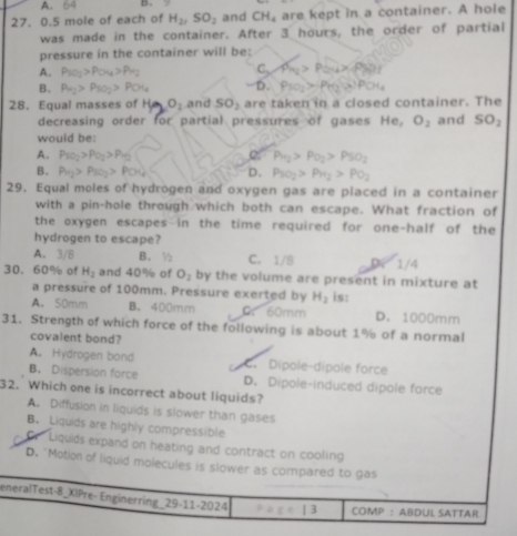 A. B.
27. 0.5 mole of each of H_2,SO_2 and CH_4 are kept in a container. A hole
was made in the container. After 3 hours, the order of partial
pressure in the container will be:
A. P_SO_2>P_OH>P_H_2
C, P_B2>P_24* Pb
B. Pa_2>Pso_2>POH_4 D. P_101>p_H_2(x)PO
28. Equal masses of H_2 O_2 and SO_2 are taken in a closed container. The
decreasing order for partial pressures of gases He, O_2 and SO_2
would be:
A. Pso_2>Po_2>Pa_2 o P_12>Po_2>PSO_2
B. P_12>P_10_2>P(x) D. Pso_1O_2>P_H_2>PO_2
29. Equal moles of hydrogen and oxygen gas are placed in a container
with a pin-hole through which both can escape. What fraction of
the oxygen escapes in the time required for one-half of the
hydrogen to escape?
A. 3/8 B. ½ C. 1/8 D 1/4
30. 60% of H_2 and 40% of O_2 by the volume are present in mixture at
a pressure of 100mm. Pressure exerted by H_2
A. 50mm B. 400mm C.60mm is: D. 1000mm
31. Strength of which force of the following is about 1% of a normal
covalent bond?
A. Hydrogen bond C. Dípole-dípole force
B. Dispersion force D. Dipole-induced dipole force
32. Which one is incorrect about liquids?
A. Diffusion in liquids is slower than gases
B. Liquids are highly compressible
Liquids expand on heating and contract on cooling
D. "Motion of liquid molecules is slower as compared to gas
eneralTest-8_XIPre- Enginerring_ 29-11-2024 C= | 3 COMP : ABDUL SATTAR