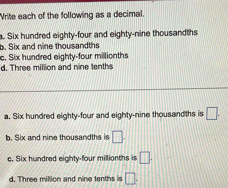 Vrite each of the following as a decimal.
a. Six hundred eighty-four and eighty-nine thousandths
b. Six and nine thousandths
c. Six hundred eighty-four millionths
d. Three million and nine tenths
a. Six hundred eighty-four and eighty-nine thousandths is □. 
b. Six and nine thousandths is □.
c. Six hundred eighty-four millionths is □.
d. Three million and nine tenths is □.