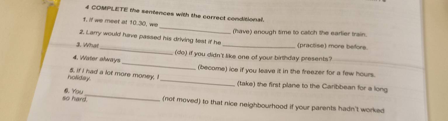 COMPLETE the sentences with the correct conditional.
_
1. If we meet at 10.30, we
(have) enough time to catch the earlier train.
_
2. Larry would have passed his driving test if he
3. What
_(practise) more before.
_
(do) if you didn't like one of your birthday presents?
4. Water always
(become) ice if you leave it in the freezer for a few hours.
5. if I had a lot more money, I
_
holiday. _(take) the first plane to the Caribbean for a long
6. You
so hard.
(not moved) to that nice neighbourhood if your parents hadn't worked