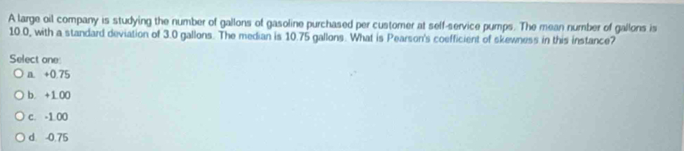 A large oil company is studying the number of gallons of gasoline purchased per customer at seff-service pumps. The mean number of gallons is
10.0, with a standard deviation of 3.0 gallons. The median is 10.75 gallons. What is Pearson's coefficient of skewness in this instance?
Select one
+0.75
b. +1 00
c. -1 00
d -0.75