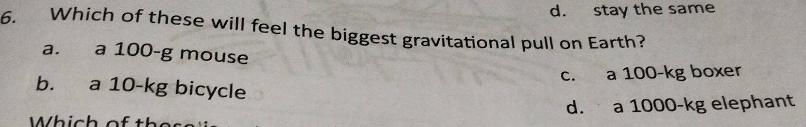 d. stay the same
6. Which of these will feel the biggest gravitational pull on Earth?
a. a 100-g mouse
c. a 100-kg boxer
b. a 10-kg bicycle
d. a 1000-kg elephant
Which of th e ss