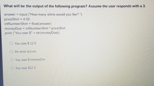 What will be the output of the following program? Assume the user responds with a 3.
answer = input ('How many shirts would you like? ")
priceShirt =4.00
intNumberShirt = float(answer)
moneyDue = intNumberShirt * priceShirt
print ("You owe S''+str (moneyDue))
You owe $ 12 0
An error occurs
You owe $ moneyDue
You owe $12.0