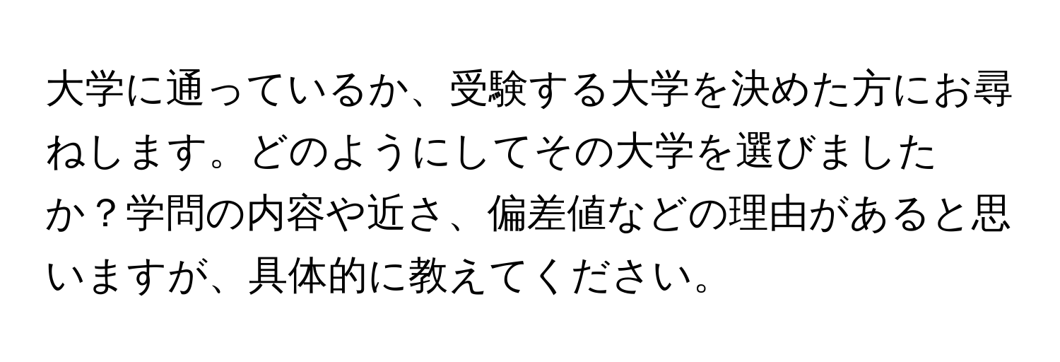 大学に通っているか、受験する大学を決めた方にお尋ねします。どのようにしてその大学を選びましたか？学問の内容や近さ、偏差値などの理由があると思いますが、具体的に教えてください。