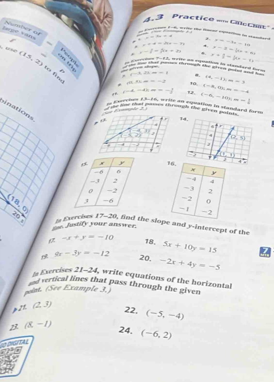 4.3 Practice m Catt
Number of
large vans
S ee Esama    
tn Everchee 1-6, write the linear cquation in standare y=-3x-10
_ , x=5x+4
2.
x+4=2(x-7) 4,
y-1= 4/3 (x+2) 6. y-2=(x+6)
, use (15,2) : w ike loe that pases through the given point and ha 
de gíveo slope. y+ 5/2 = 1/3 (x-1)
En Exercèes 7-12 write an equation in standard form
to fìng
(-3,2),m=-1 8. (4,-1);m=3
(0.5% m=-2 10. (-8,0);m=-4
(-4,-4):m=- 3/2  12. (-6,-10);m= 1/6 
a Exercises 1,1-1= , write an equation in standard form
inations
See Éxample 2. of the line that passes through the given points.
(-4,3)
-5,2) ,è
-4 -2

(18,0)

u
20° In Exercises 17-20, find the slop and y-intercept of the
lige. Justify your answer.
17. -x+y=-10
18. 5x+10y=15
19. 9x-3y=-12
20. -2x+4y=-5
In Exercises 21-24 , write equations of the horizontal
and vertical lines that pass through the given
point. (See Example 3.)
p21. (2,3)
22.
23 (8,-1) (-5,-4)
24. (-6,2)
GITAL