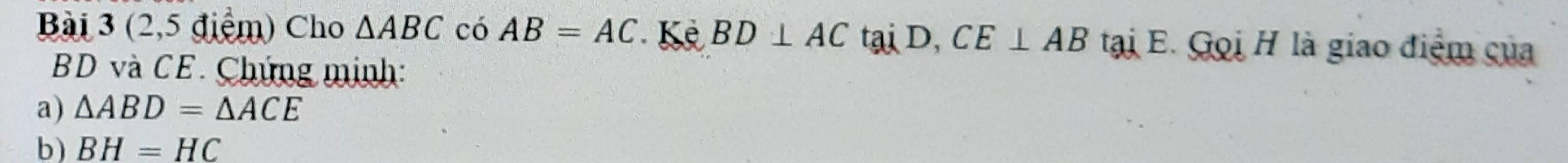 (2,5 điểm) Cho △ ABC có AB=AC Kê BD⊥ ACtaiD, CE⊥ AB tại E. Gọi H là giao điểm của
BD và CE. Chứng minh: 
a) △ ABD=△ ACE
b) BH=HC