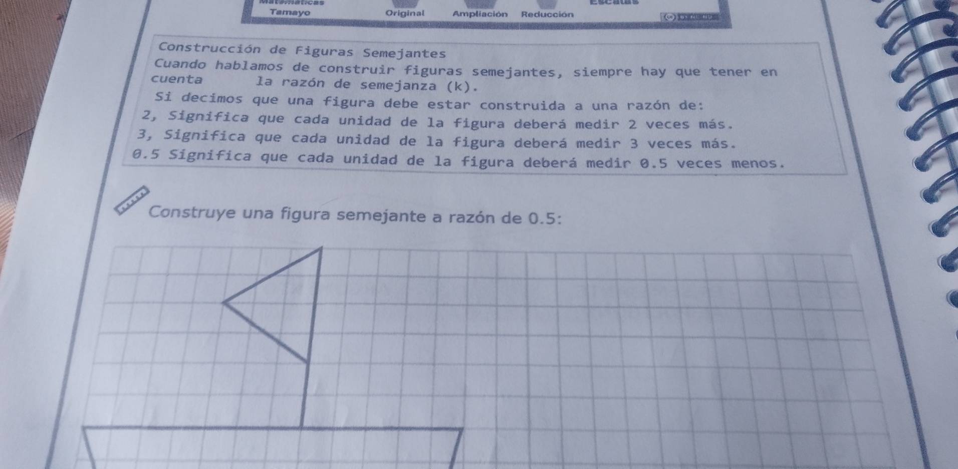 Tamayo Original Ampliación Reducción 
Construcción de Figuras Semejantes 
Cuando hablamos de construir figuras semejantes, siempre hay que tener en 
cuenta la razón de semejanza (k). 
Si decimos que una figura debe estar construida a una razón de: 
2, Significa que cada unidad de la figura deberá medir 2 veces más. 
3, Significa que cada unidad de la figura deberá medir 3 veces más.
0.5 Significa que cada unidad de la figura deberá medir 0.5 veces menos. 
Construye una figura semejante a razón de 0.5 :