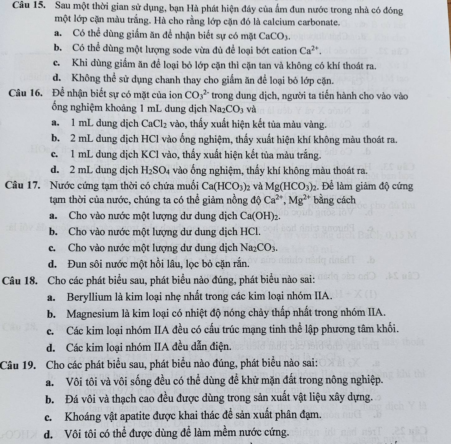 Sau một thời gian sử dụng, bạn Hà phát hiện đáy của ấm đun nước trong nhà có đóng
một lớp cặn màu trắng. Hà cho rằng lớp cặn đó là calcium carbonate.
a. Có thể dùng giấm ăn để nhận biết sự có mặt CaCO_3.
b. Có thể dùng một lượng sode vừa đủ để loại bớt cation Ca^(2+).
c. Khi dùng giấm ăn để loại bỏ lớp cặn thì cặn tan và không có khí thoát ra.
d. Không thể sử dụng chanh thay cho giấm ăn để loại bỏ lớp cặn.
Câu 16. Để nhận biết sự có mặt của ion CO_3^((2-) trong dung dịch, người ta tiến hành cho vào vào
ổng nghiệm khoảng 1 mL dung dịch Na_2)CO_3 và
a. 1 mL dung dịch CaCl_2 vào, thấy xuất hiện kết tủa màu vàng.
b. 2 mL dung dịch HCl vào ống nghiệm, thấy xuất hiện khí không màu thoát ra.
c. 1 mL dung dịch KCl vào, thấy xuất hiện kết tủa màu trắng.
d. 2 mL dung dịch H_2SO_4 vào ống nghiệm, thấy khí không màu thoát ra.
Câu 17. Nước cứng tạm thời có chứa muối Ca(HCO_3)_2 và Mg(HCO_3) 1. Để làm giảm độ cứng
tạm thời của nước, chúng ta có thể giảm nồng độ Ca^(2+),Mg^(2+) bằng cách
a. Cho vào nước một lượng dư dung dịch Ca(OH)_2.
b. Cho vào nước một lượng dư dung dịch HCl.
c. Cho vào nước một lượng dư dung dịch Na_2CO_3.
d. Đun sôi nước một hồi lâu, lọc bỏ cặn rắn.
Câu 18. Cho các phát biểu sau, phát biểu nào đúng, phát biểu nào sai:
a. Beryllium là kim loại nhẹ nhất trong các kim loại nhóm IIA.
b. Magnesium là kim loại có nhiệt độ nóng chảy thấp nhất trong nhóm IIA.
c. Các kim loại nhóm IIA đều có cấu trúc mạng tinh thể lập phương tâm khối.
d. Các kim loại nhóm IIA đều dẫn điện.
Câu 19. Cho các phát biểu sau, phát biểu nào đúng, phát biểu nào sai:
a. Vôi tôi và vôi sống đều có thể dùng để khử mặn đất trong nông nghiệp.
b. Đá vôi và thạch cao đều được dùng trong sản xuất vật liệu xây dựng.
c. Khoáng vật apatite được khai thác để sản xuất phân đạm.
d. Vôi tôi có thể được dùng để làm mềm nước cứng.