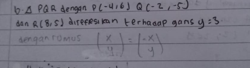 △ PQR dengan P(-4,6) Q (-2,-5)
dan R(8,5) direfesikan terhasap gans y=3
dengan romus beginpmatrix x yendpmatrix =beginpmatrix -x yendpmatrix